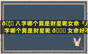 🦅 八字哪个算是财星呢女命「八字哪个算是财星呢 🐕 女命好不好」